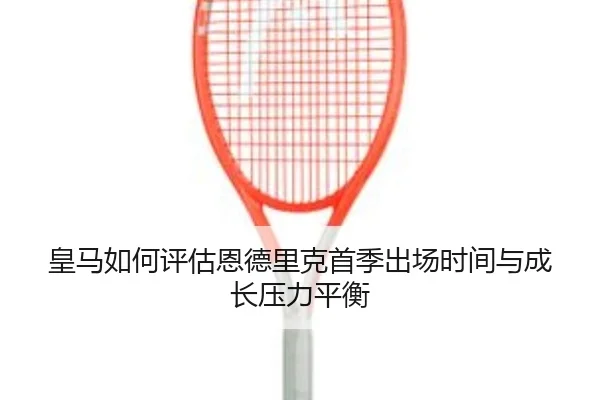 皇马如何评估恩德里克首季出场时间与成长压力平衡